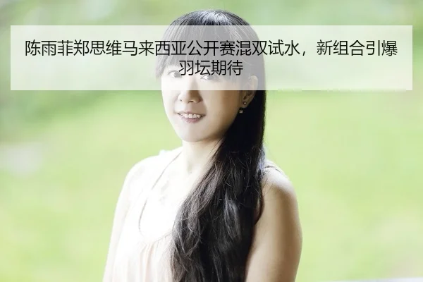 陈雨菲郑思维马来西亚公开赛混双试水，新组合引爆羽坛期待