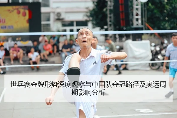 世乒赛夺牌形势深度观察与中国队夺冠路径及奥运周期影响分析
