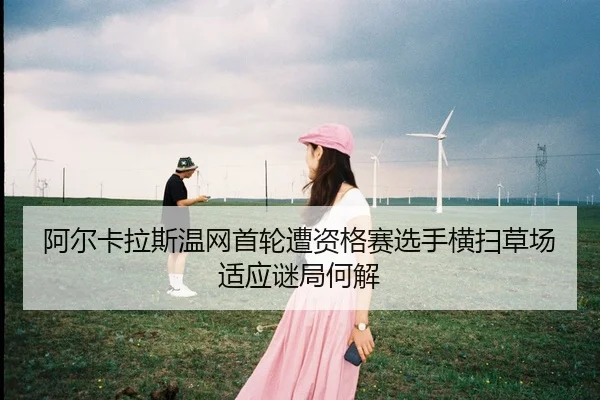 阿尔卡拉斯温网首轮遭资格赛选手横扫草场适应谜局何解