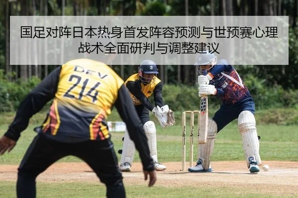 国足对阵日本热身首发阵容预测与世预赛心理战术全面研判与调整建议